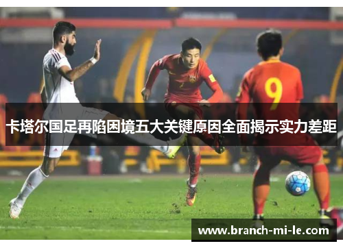 卡塔尔国足再陷困境五大关键原因全面揭示实力差距