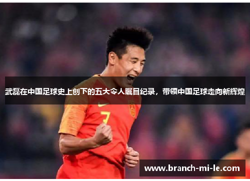 武磊在中国足球史上创下的五大令人瞩目纪录，带领中国足球走向新辉煌
