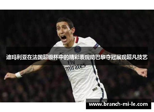 迪玛利亚在法国超级杯中的精彩表现助巴黎夺冠展现超凡技艺