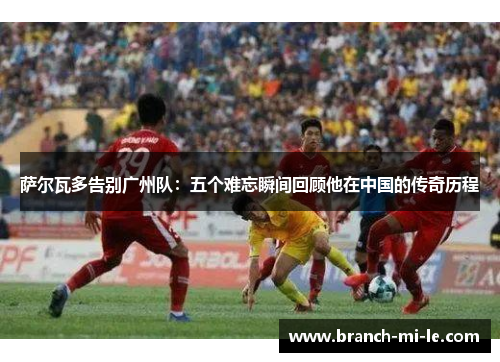 萨尔瓦多告别广州队：五个难忘瞬间回顾他在中国的传奇历程