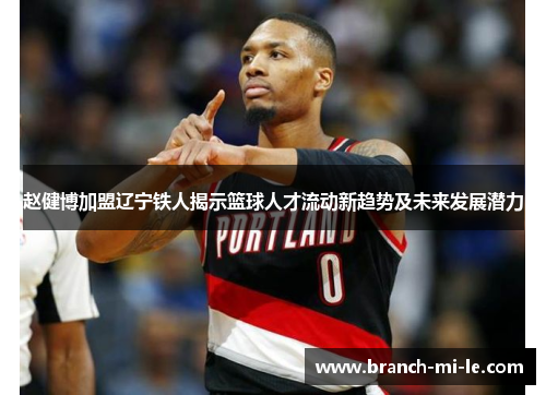 赵健博加盟辽宁铁人揭示篮球人才流动新趋势及未来发展潜力