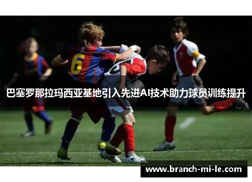 巴塞罗那拉玛西亚基地引入先进AI技术助力球员训练提升