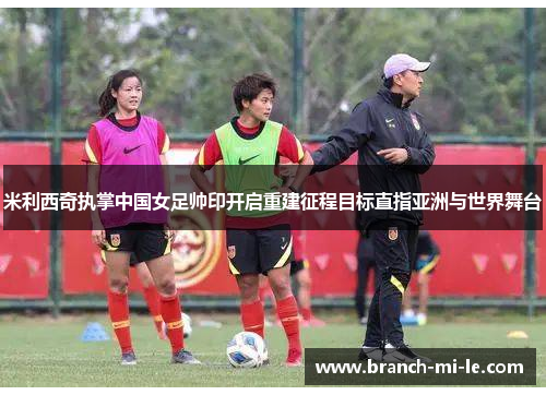 米利西奇执掌中国女足帅印开启重建征程目标直指亚洲与世界舞台 米利西奇执掌中国女足帅印开启重建征程目标直指亚洲与世界舞台