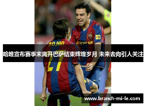 哈维宣布赛季末离开巴萨结束辉煌岁月 未来去向引人关注